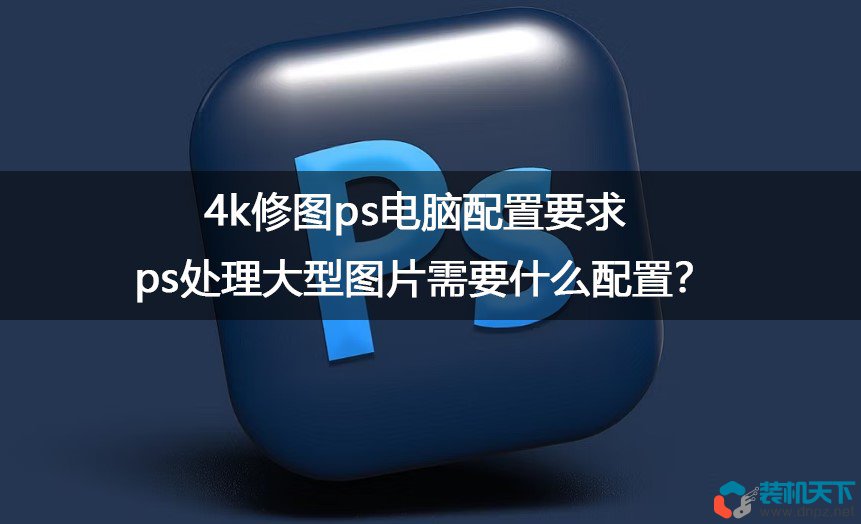 ps处理大型图片需要什么配置？4k修图ps电脑配置要求